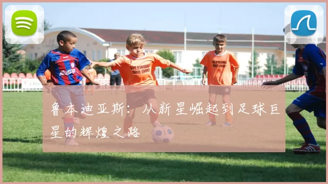 鲁本迪亚斯：从新星崛起到足球巨星的辉煌之路