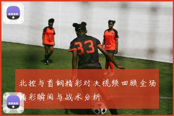 北控与首钢精彩对决视频回顾全场精彩瞬间与战术分析
