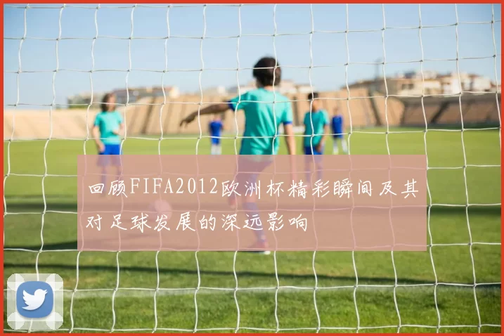 回顾FIFA2012欧洲杯精彩瞬间及其对足球发展的深远影响