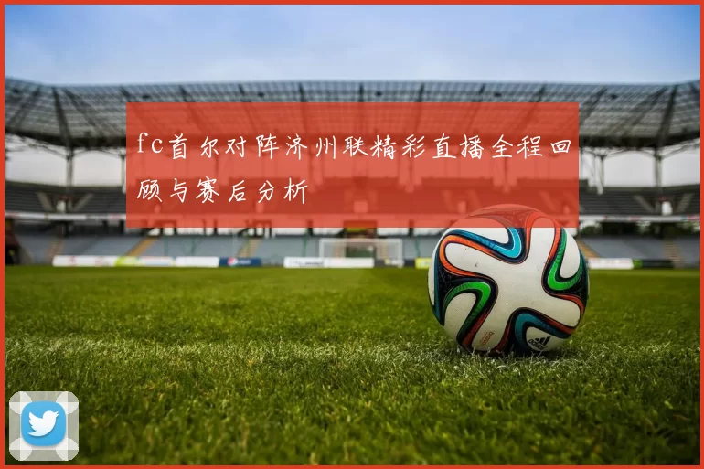 fc首尔对阵济州联精彩直播全程回顾与赛后分析