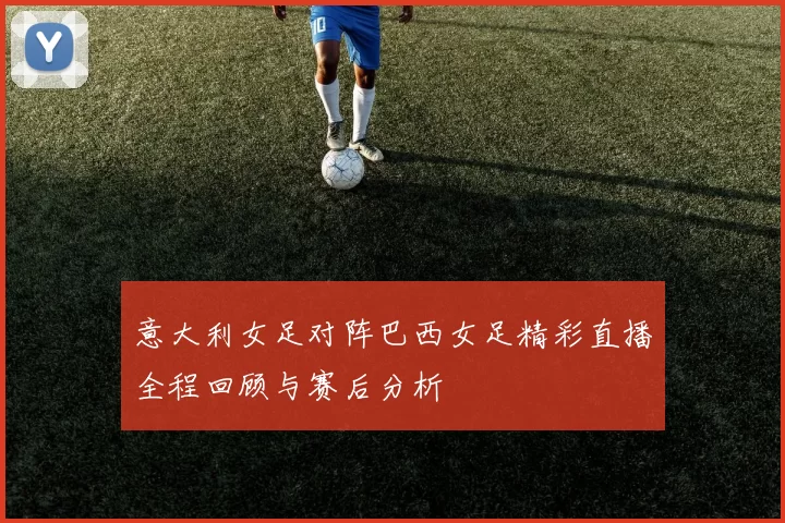 意大利女足对阵巴西女足精彩直播全程回顾与赛后分析