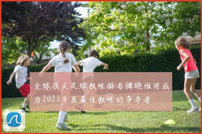 全球顶尖足球教练排名揭晓谁将成为2023年度最佳教练的争夺者