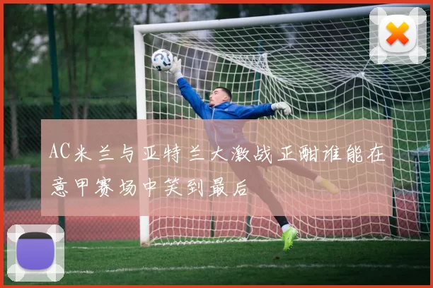 AC米兰与亚特兰大激战正酣谁能在意甲赛场中笑到最后