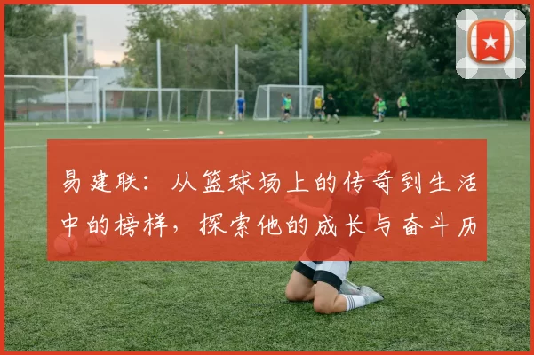 易建联：从篮球场上的传奇到生活中的榜样，探索他的成长与奋斗历程