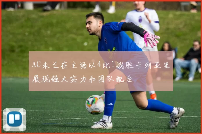 AC米兰在主场以4比1战胜卡利亚里展现强大实力和团队配合