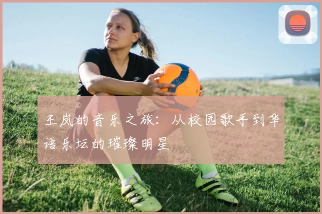 王岚的音乐之旅：从校园歌手到华语乐坛的璀璨明星